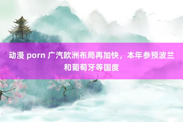 动漫 porn 广汽欧洲布局再加快，本年参预波兰和葡萄牙等国度