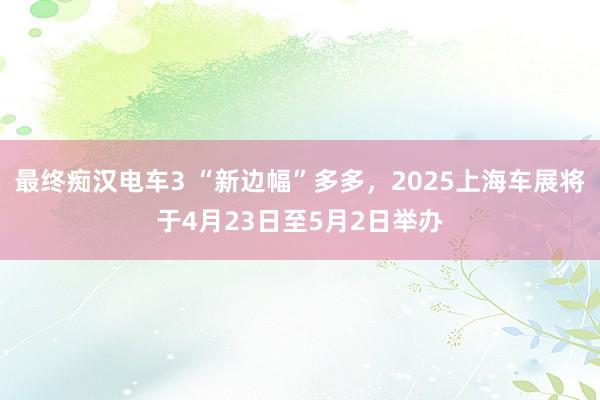 最终痴汉电车3 “新边幅”多多，2025上海车展将于4月23日至5月2日举办