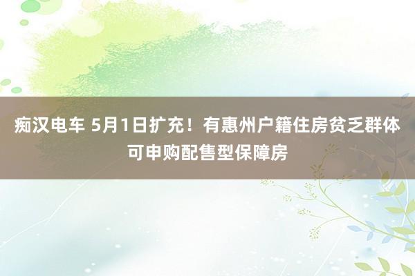 痴汉电车 5月1日扩充！有惠州户籍住房贫乏群体可申购配售型保障房