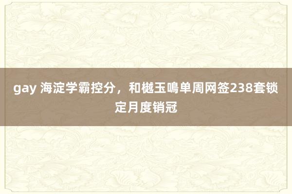 gay 海淀学霸控分，和樾玉鳴单周网签238套锁定月度销冠