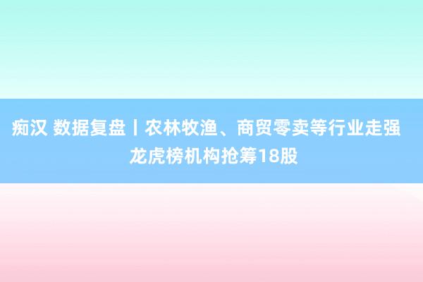 痴汉 数据复盘丨农林牧渔、商贸零卖等行业走强   龙虎榜机构抢筹18股