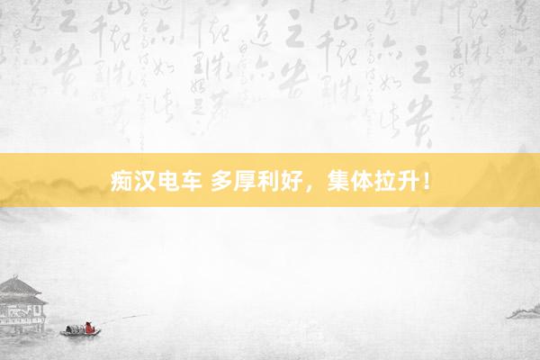 痴汉电车 多厚利好，集体拉升！