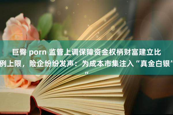 巨臀 porn 监管上调保障资金权柄财富建立比例上限，险企纷纷发声：为成本市集注入“真金白银”