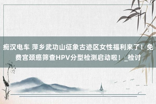 痴汉电车 萍乡武功山征象古迹区女性福利来了！免费宫颈癌筛查HPV分型检测启动啦！_检讨