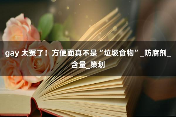 gay 太冤了！方便面真不是“垃圾食物”_防腐剂_含量_策划