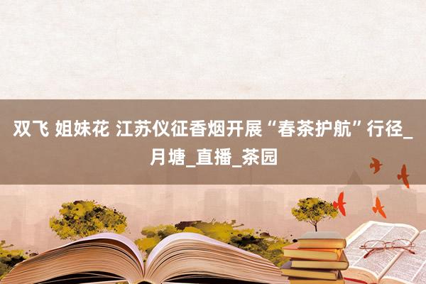 双飞 姐妹花 江苏仪征香烟开展“春茶护航”行径_月塘_直播_茶园