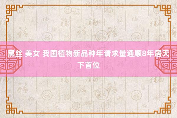 黑丝 美女 我国植物新品种年请求量通顺8年居天下首位