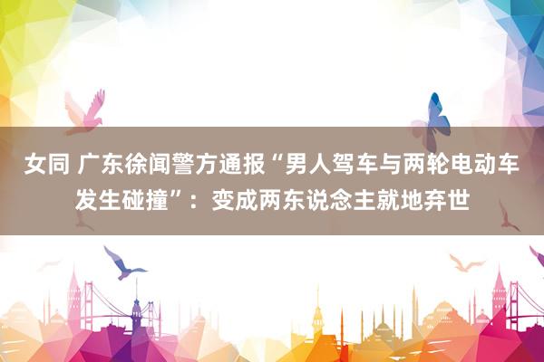 女同 广东徐闻警方通报“男人驾车与两轮电动车发生碰撞”：变成两东说念主就地弃世