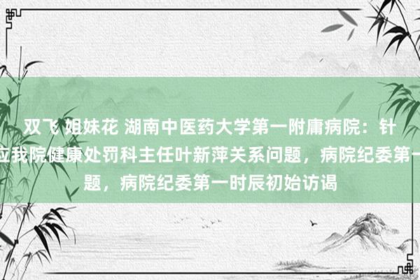 双飞 姐妹花 湖南中医药大学第一附庸病院：针对收集平台反应我院健康处罚科主任叶新萍关系问题，病院纪委第一时辰初始访谒