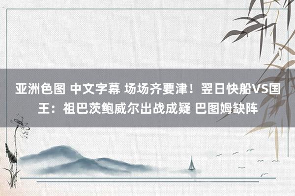 亚洲色图 中文字幕 场场齐要津！翌日快船VS国王：祖巴茨鲍威尔出战成疑 巴图姆缺阵