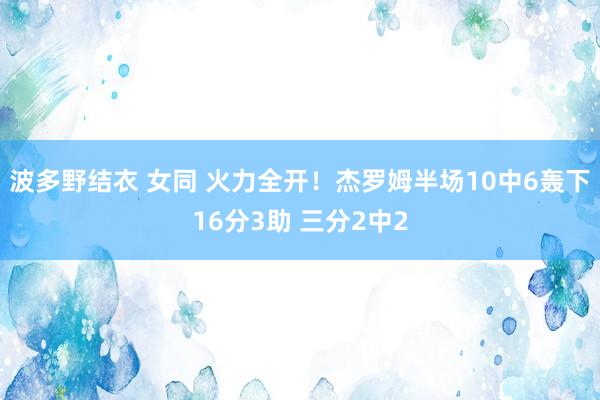波多野结衣 女同 火力全开！杰罗姆半场10中6轰下16分3助 三分2中2