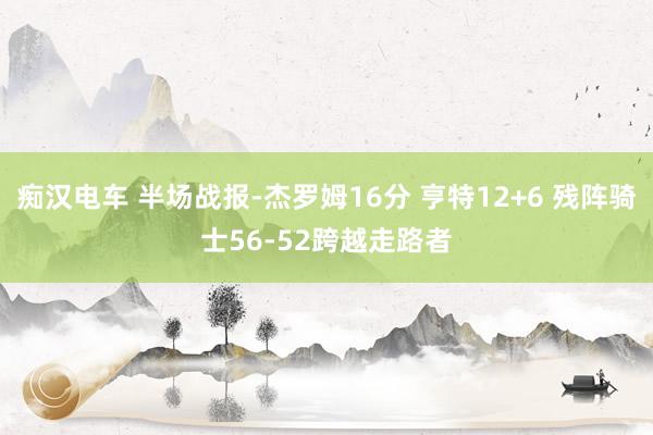 痴汉电车 半场战报-杰罗姆16分 亨特12+6 残阵骑士56-52跨越走路者