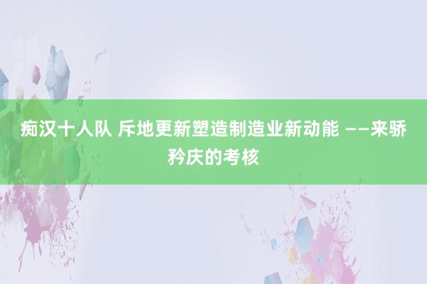 痴汉十人队 斥地更新塑造制造业新动能 ——来骄矜庆的考核