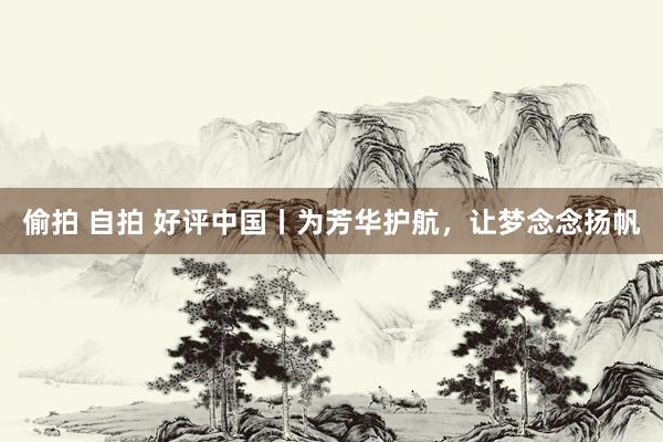 偷拍 自拍 好评中国丨为芳华护航，让梦念念扬帆