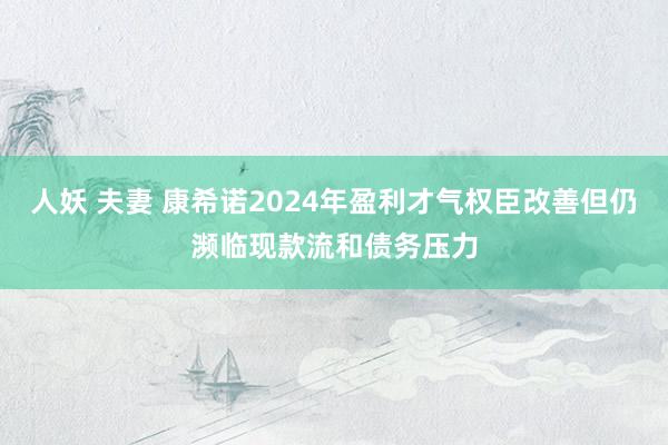 人妖 夫妻 康希诺2024年盈利才气权臣改善但仍濒临现款流和债务压力