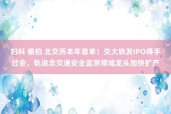 妇科 偷拍 北交所本年首单！交大铁发IPO得手过会，轨说念交通安全监测领域龙头加快扩产