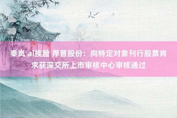 秦岚 ai换脸 厚普股份：向特定对象刊行股票肯求获深交所上市审核中心审核通过