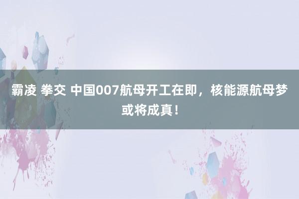 霸凌 拳交 中国007航母开工在即，核能源航母梦或将成真！