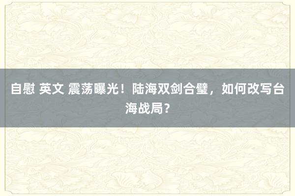 自慰 英文 震荡曝光！陆海双剑合璧，如何改写台海战局？