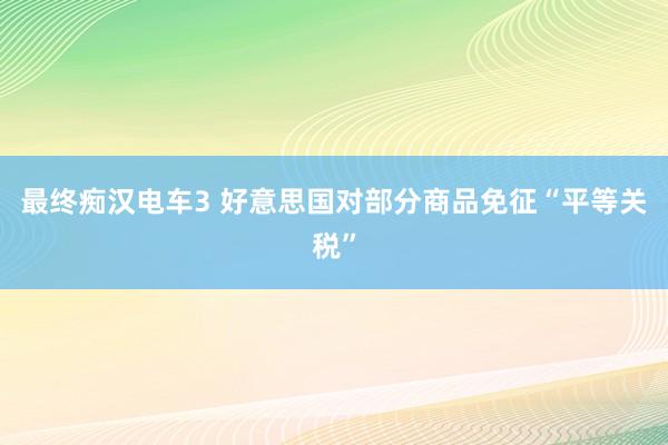 最终痴汉电车3 好意思国对部分商品免征“平等关税”