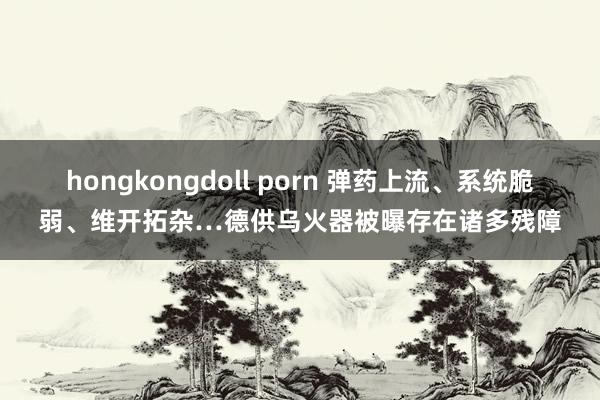 hongkongdoll porn 弹药上流、系统脆弱、维开拓杂…德供乌火器被曝存在诸多残障
