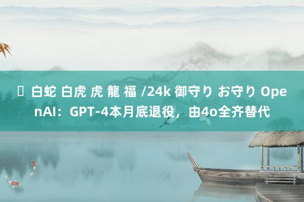 ✨白蛇 白虎 虎 龍 福 /24k 御守り お守り OpenAI：GPT-4本月底退役，由4o全齐替代