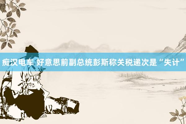 痴汉电车 好意思前副总统彭斯称关税递次是“失计”
