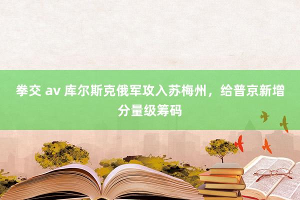 拳交 av 库尔斯克俄军攻入苏梅州，给普京新增分量级筹码
