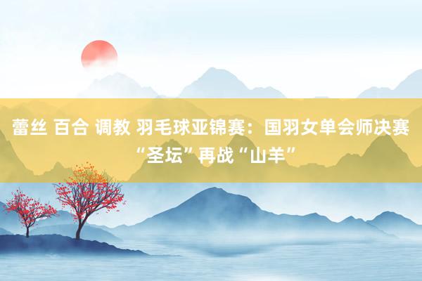 蕾丝 百合 调教 羽毛球亚锦赛：国羽女单会师决赛 “圣坛”再战“山羊”