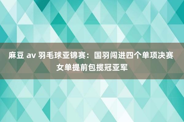 麻豆 av 羽毛球亚锦赛：国羽闯进四个单项决赛 女单提前包揽冠亚军
