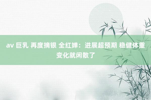 av 巨乳 再度摘银 全红婵：进展超预期 稳健体重变化就闲散了