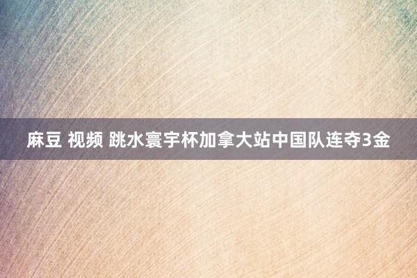 麻豆 视频 跳水寰宇杯加拿大站中国队连夺3金