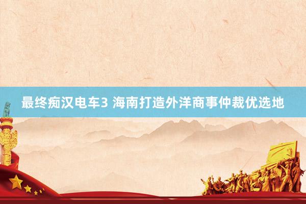 最终痴汉电车3 海南打造外洋商事仲裁优选地
