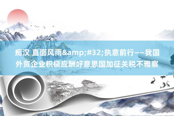 痴汉 直面风雨&#32;执意前行——我国外贸企业积极应酬好意思国加征关税不雅察