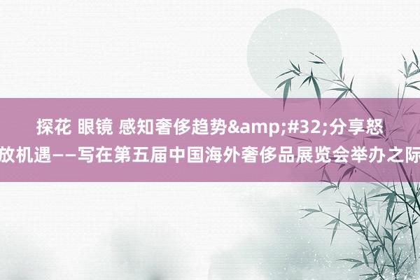 探花 眼镜 感知奢侈趋势&#32;分享怒放机遇——写在第五届中国海外奢侈品展览会举办之际