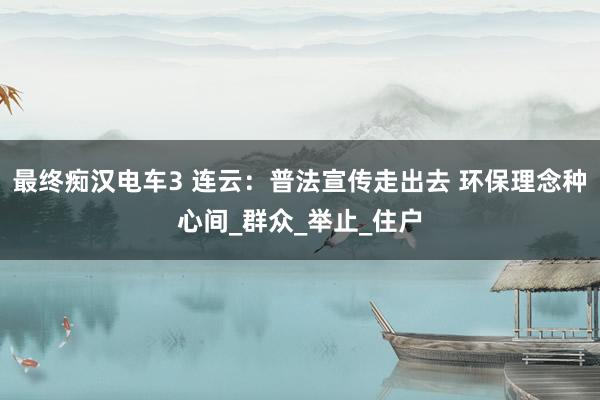 最终痴汉电车3 连云：普法宣传走出去 环保理念种心间_群众_举止_住户
