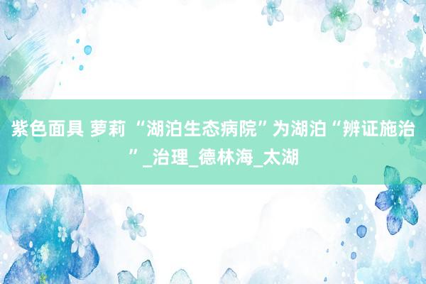 紫色面具 萝莉 “湖泊生态病院”为湖泊“辨证施治”_治理_德林海_太湖