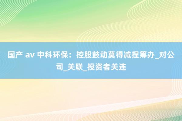 国产 av 中科环保：控股鼓动莫得减捏筹办_对公司_关联_投资者关连