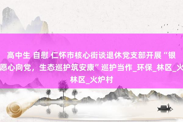 高中生 自慰 仁怀市核心街谈退休党支部开展“银发志愿心向党，生态巡护筑安康”巡护当作_环保_林区_火炉村