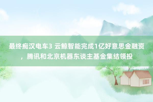 最终痴汉电车3 云鲸智能完成1亿好意思金融资，腾讯和北京机器东谈主基金集结领投