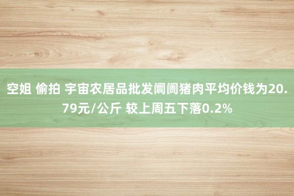 空姐 偷拍 宇宙农居品批发阛阓猪肉平均价钱为20.79元/公斤 较上周五下落0.2%