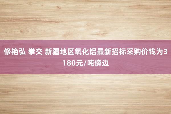 修艳弘 拳交 新疆地区氧化铝最新招标采购价钱为3180元/吨傍边