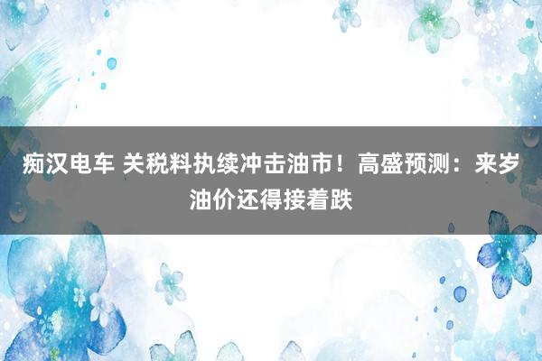 痴汉电车 关税料执续冲击油市！高盛预测：来岁油价还得接着跌