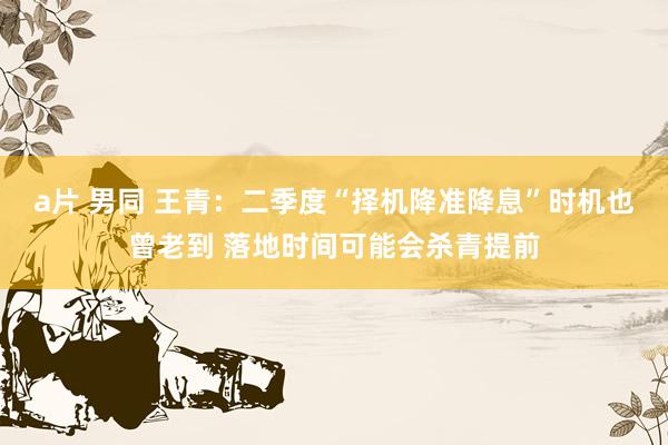 a片 男同 王青：二季度“择机降准降息”时机也曾老到 落地时间可能会杀青提前