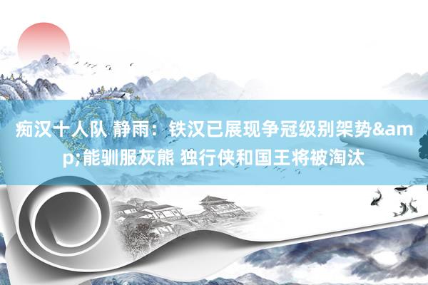 痴汉十人队 静雨：铁汉已展现争冠级别架势&能驯服灰熊 独行侠和国王将被淘汰