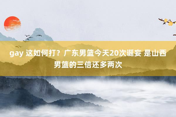 gay 这如何打？广东男篮今天20次诞妄 是山西男篮的三倍还多两次