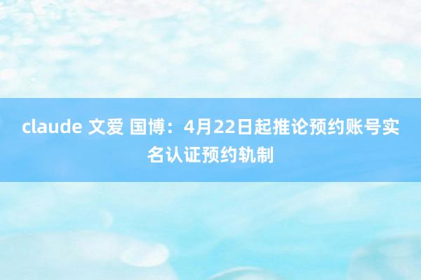claude 文爱 国博：4月22日起推论预约账号实名认证预约轨制