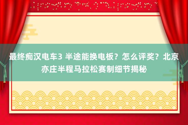最终痴汉电车3 半途能换电板？怎么评奖？北京亦庄半程马拉松赛制细节揭秘