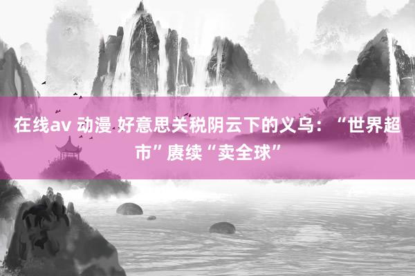 在线av 动漫 好意思关税阴云下的义乌：“世界超市”赓续“卖全球”