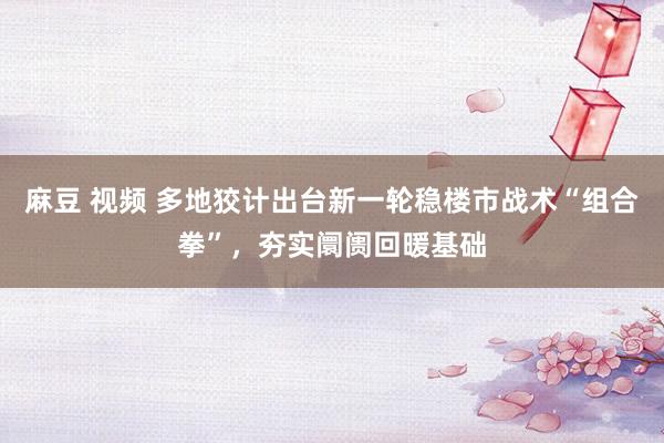 麻豆 视频 多地狡计出台新一轮稳楼市战术“组合拳”，夯实阛阓回暖基础